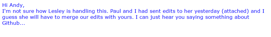Example email: Hi Andy, I'm not sure how Lesley is handling this. Paul and I had sent edits to her yesterday and I guess she will have to merge our edits with yours. I can just hear you saying something about GitHub...